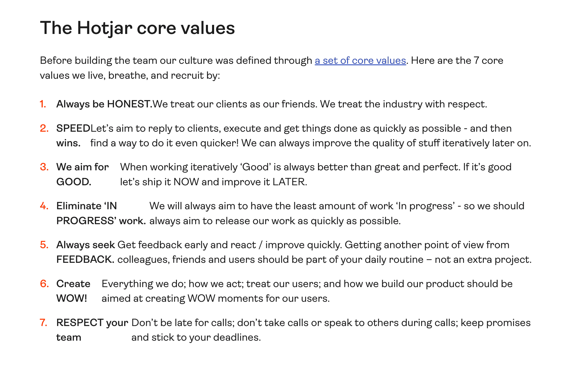 List of "Hotjar"'s core values. Before building the team, our culture was definted through a set of core values. Here are the 7 core values we live breath and recruit by: Honesty, Speed, Aim for good, Eliminate 'in progress', Feedback, Create WOW, Respect your team
