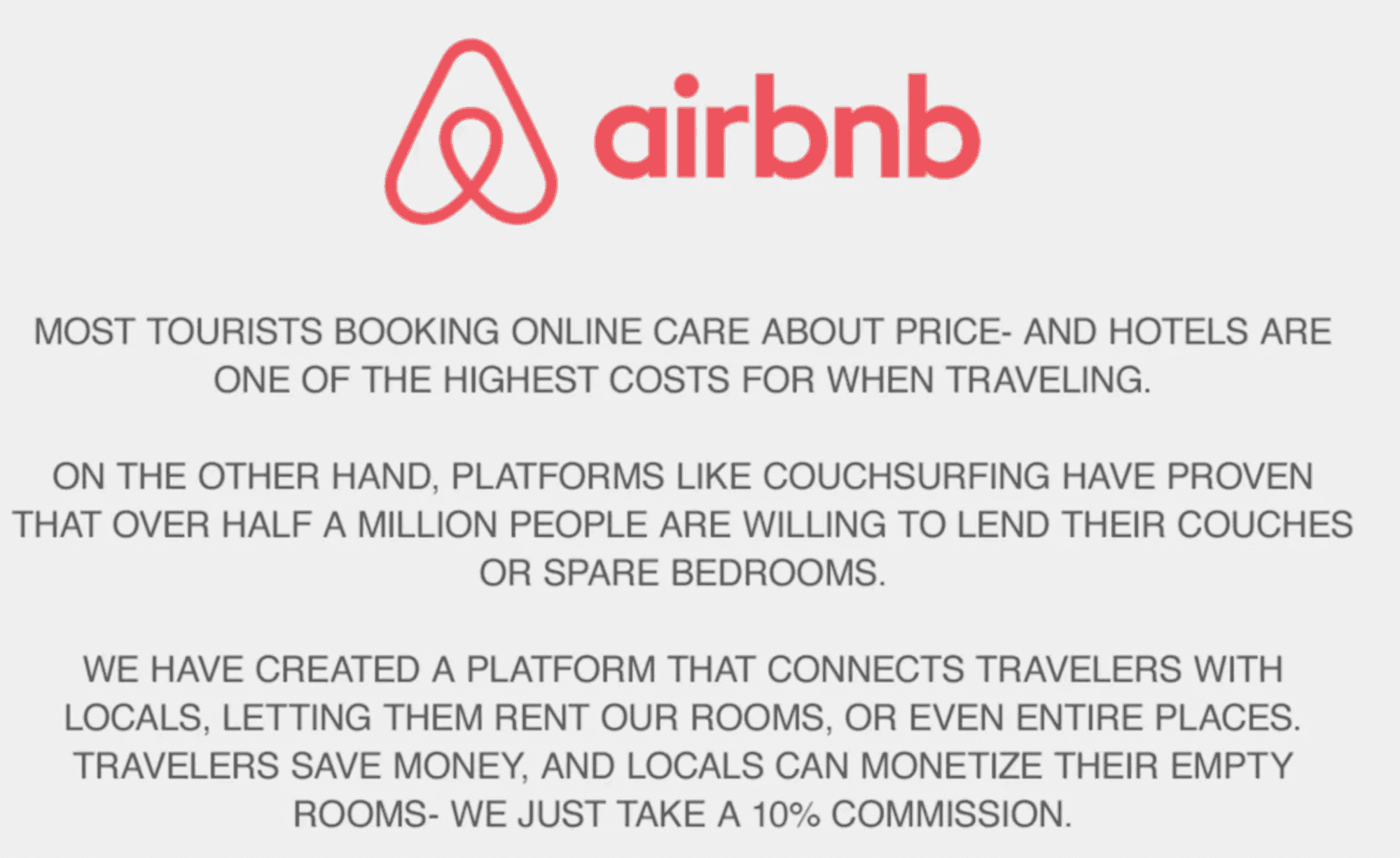 message from airbnb saying: Most tourists booking online care about price and hotels are one of the highest costs for when traveling. On the other hand, platforms like couchsurfing have proven that over half a million people are willing to lend their couches or spare bedrooms. We have created a platform that connects travelers with locals, letting them rent our rooms, or even entire places. Travelers save money, and locals can monetize their empty rooms - we just take a 10% commission.