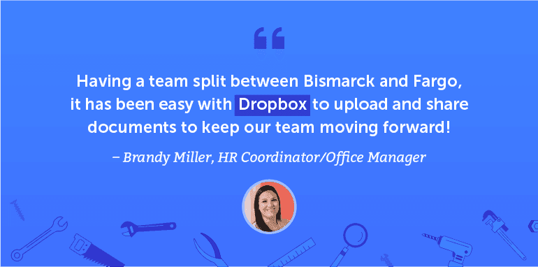 Having a team split between Bismarck and Fargo, it has been easy with Dropbox to upload and share documents to keep our team moving forward.