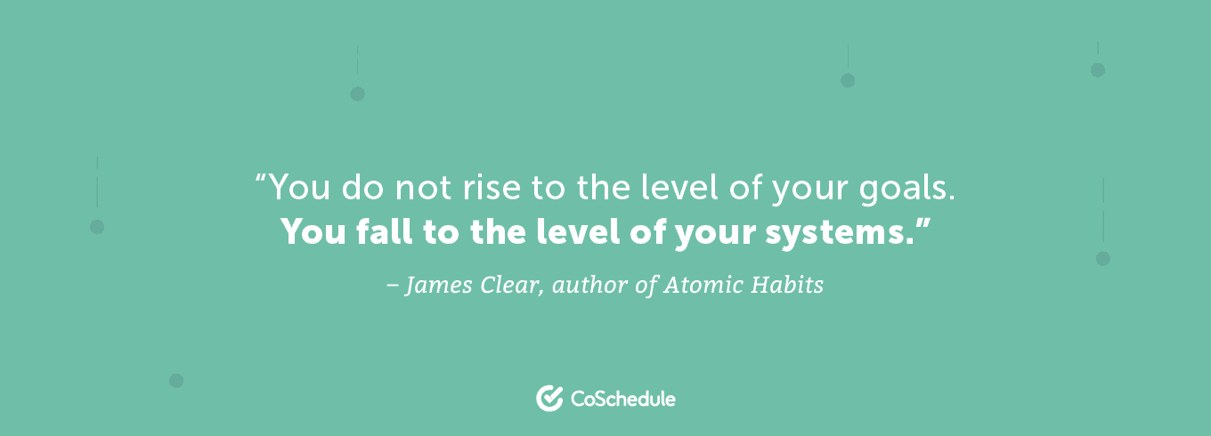 You do not rise to the level of your goals, you fall to the level of your systems.