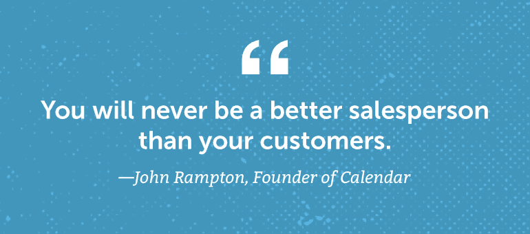 You will never be a better salesperson than your customers.