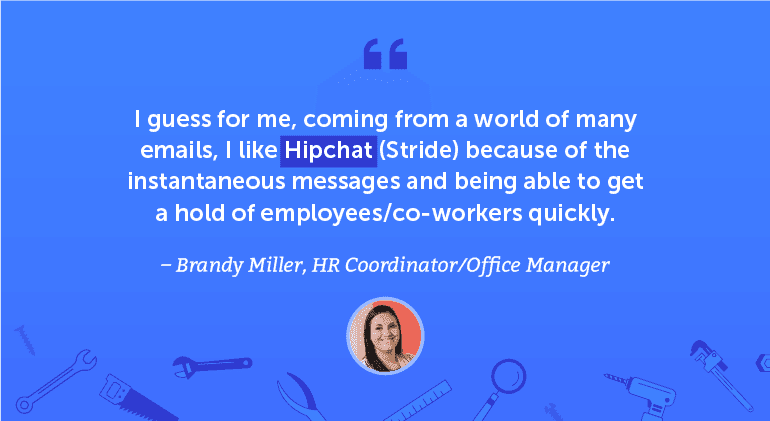 I guess for me, coming from a world of many emails, I like Hipchat / Stride because of the instantaneous messages and being able to get a hold of employees/coworkers quickly.