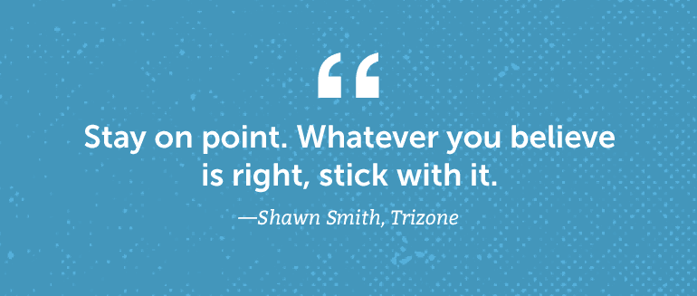 Stay on point. Whatever you believe is right, stick with it.