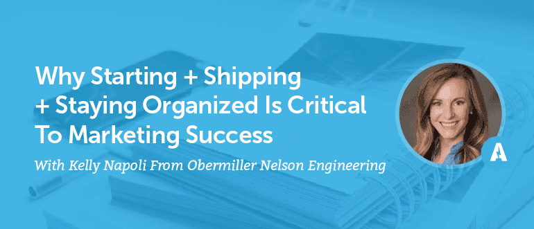 Why Starting + Shipping + Staying Organized is Critical to Marketing Success